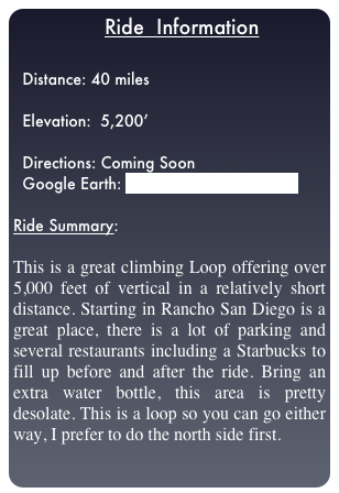                  Ride  Information

  Distance: 40 miles
  
  Elevation:  5,200’

  Directions: Coming Soon
  Google Earth: Great Western Loop.kml

Ride Summary:  

This is a great climbing Loop offering over 5,000 feet of vertical in a relatively short distance. Starting in Rancho San Diego is a great place, there is a lot of parking and several restaurants including a Starbucks to fill up before and after the ride. Bring an extra water bottle, this area is pretty desolate. This is a loop so you can go either way, I prefer to do the north side first.
