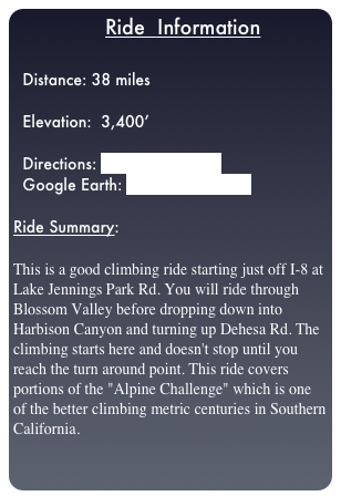                  Ride  Information

  Distance: 38 miles
  
  Elevation:  3,400’

  Directions: LJP_ride.pdf.html
  Google Earth: LJP_to_Viejas.kml

Ride Summary:  

This is a good climbing ride starting just off I-8 at Lake Jennings Park Rd. You will ride through Blossom Valley before dropping down into Harbison Canyon and turning up Dehesa Rd. The climbing starts here and doesn't stop until you reach the turn around point. This ride covers portions of the "Alpine Challenge" which is one of the better climbing metric centuries in Southern California. 