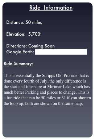                  Ride  Information

  Distance: 50 miles
  
  Elevation:  5,700’

  Directions: Coming Soon
  Google Earth: Scripps_Old_Pro_ride.kml

Ride Summary:  

This is essentially the Scripps Old Pro ride that is done every fourth of July, the only difference is the start and finish are at Mirimar Lake which has much better Parking and places to change. This is a fun ride that can be 50 miles or 31 if you shorten the loop up, both are shown on the same map.