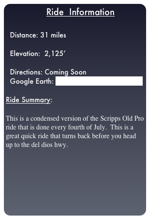                  Ride  Information

  Distance: 31 miles
  
  Elevation:  2,125’

  Directions: Coming Soon
  Google Earth: Scripps_Old_Pro_ride-1.kml

Ride Summary:  

This is a condensed version of the Scripps Old Pro ride that is done every fourth of July.  This is a great quick ride that turns back before you head up to the del dios hwy.