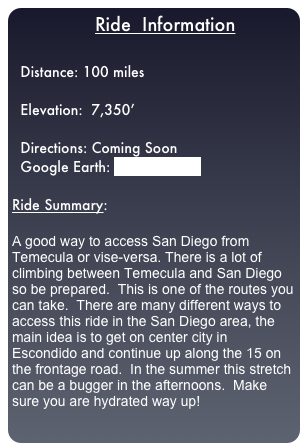                  Ride  Information

  Distance: 100 miles
  
  Elevation:  7,350’

  Directions: Coming Soon
  Google Earth: TMEC-SD.kml

Ride Summary:  

A good way to access San Diego from Temecula or vise-versa. There is a lot of climbing between Temecula and San Diego so be prepared.  This is one of the routes you can take.  There are many different ways to access this ride in the San Diego area, the main idea is to get on center city in Escondido and continue up along the 15 on the frontage road.  In the summer this stretch can be a bugger in the afternoons.  Make sure you are hydrated way up!